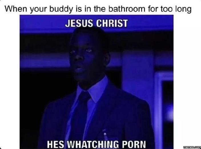 When your buddy is in the bathroom for too long jesus christ hes whatching porn