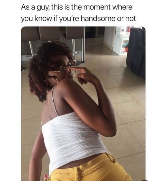 As a guy this is the moment where you know if you're handsome or not