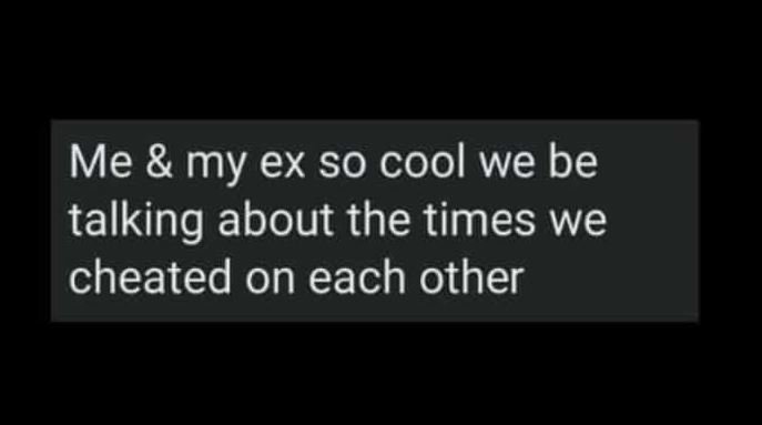 Me my ex so cool we be talking about the times we cheated on each other