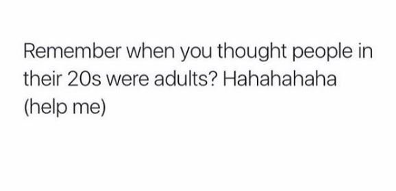 Remember when you thought people in their 2os were adults? hahahahaha help me