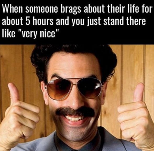 When someone brags about their life for about 5 hours and you just stand there l