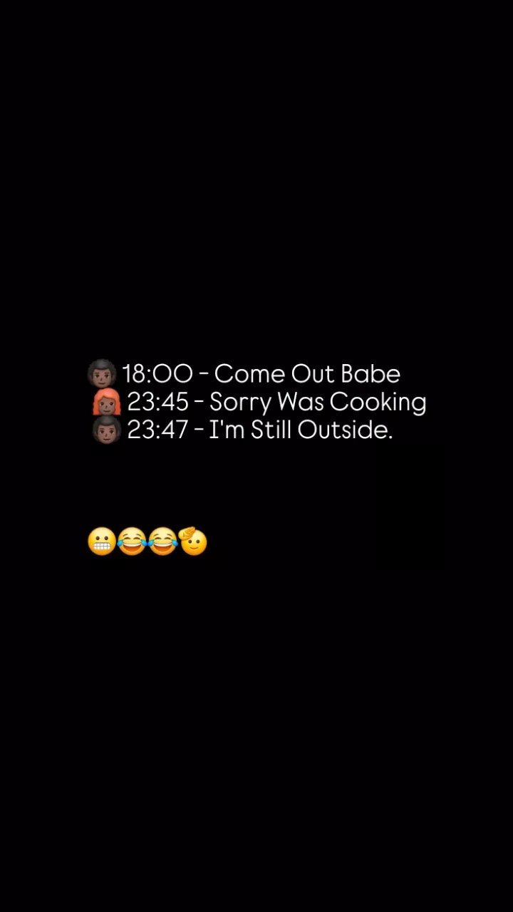 18.00 come out babe 23.45 sorry was cooking 23.47 im still outside