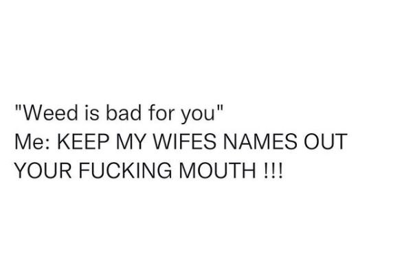 Weed is bad for you me keep my wifes names out your fucking mouth !!!