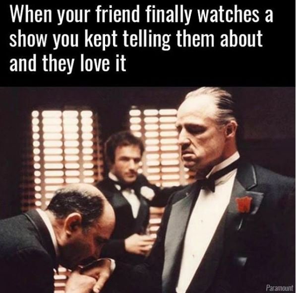 When your friend finally watches a show you kept telling them about and they lov