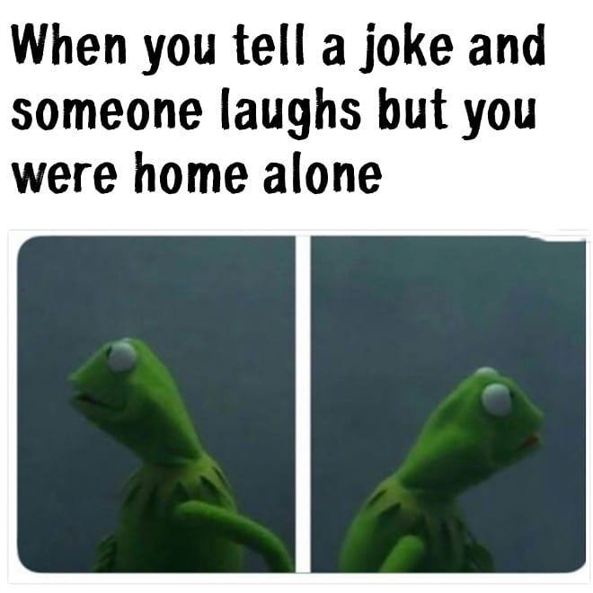 When you tell a joke and someone laughs but you were home alone