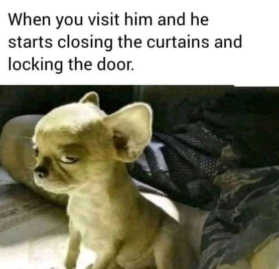 When you visit him and he starts closing the curtains and locking the door