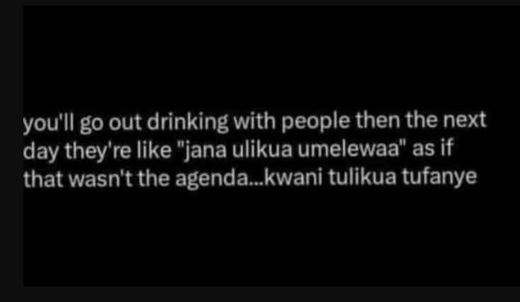 You'll go out drinking with people then the next day they're like jana ulikua um