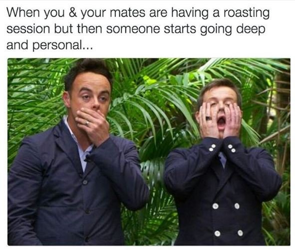 When you your mates are having a roasting session but then someone starts going