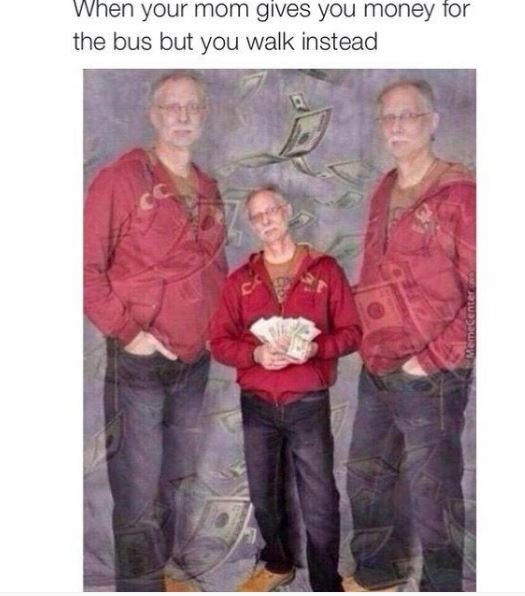 When your mom gives you money tor the bus but you walk instead