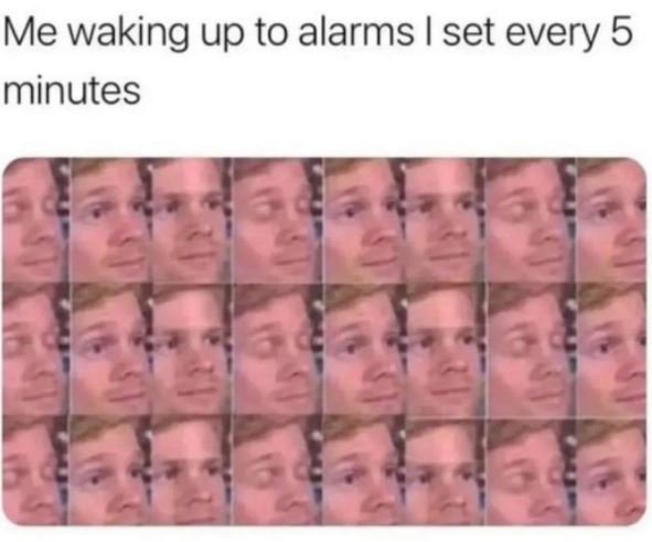 Me waking up to alarms i set every 5 minutes