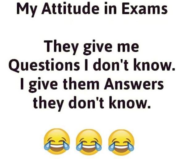 My attitude in exams they give me questions don't know 1 give them answers they