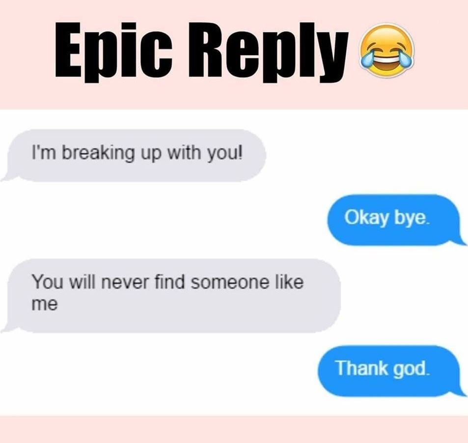 Epic reply im breaking up with youl okay bye. you will never find someone like m