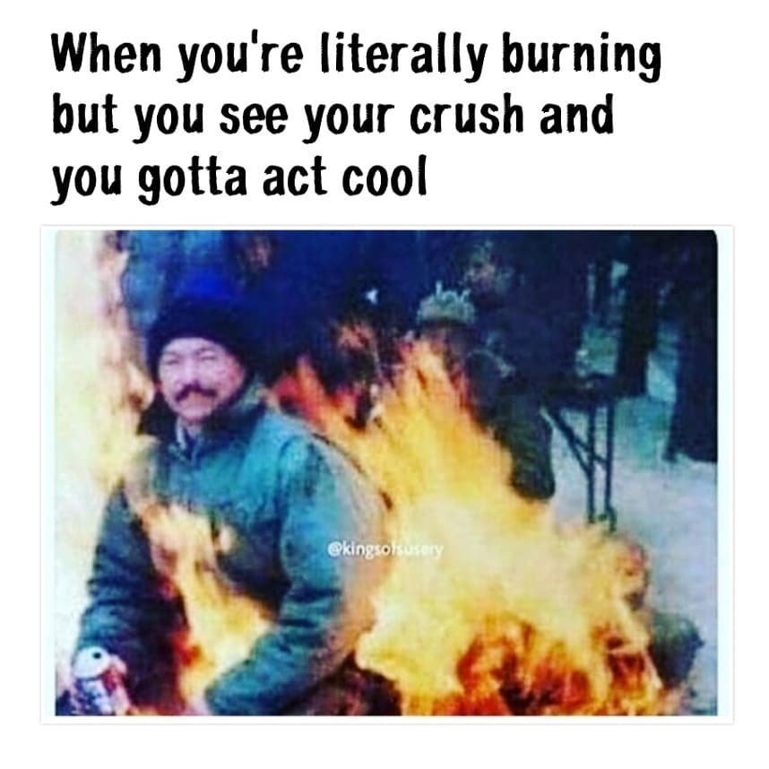 When you're literally burning but you see your crush and you gotta act cool gkin