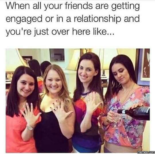 When all your friends are getting engaged or in a relationship and you' re just