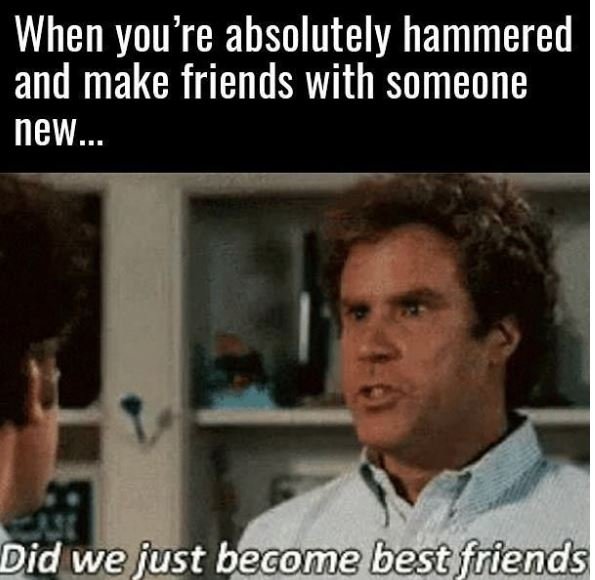 When you're absolutely hammered and make friends with someone new did we iust be