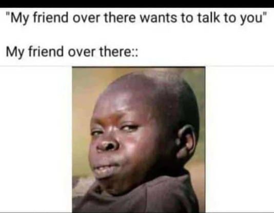 My friend over there wants to talk to you my friend over there