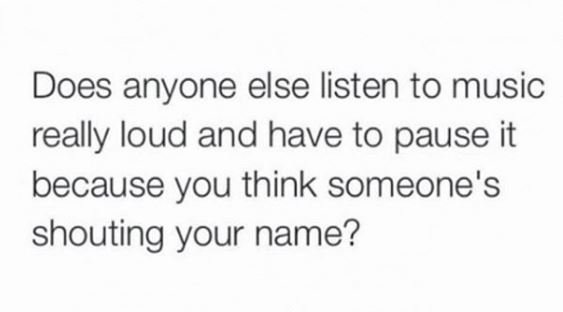 Does anyone else listen to music really loud and have to pause it because you th