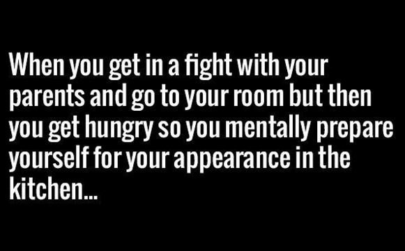 When you get in a fight with your parents andgo to your room but then you get hu