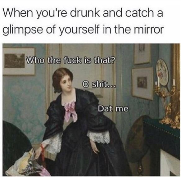 When you'r 're drunk and catch a glimpse of yourself in the mirror who the fuck
