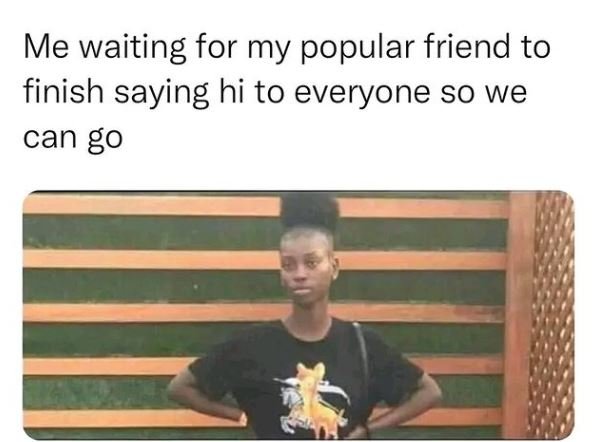 Me waiting for my popular friend to finish saying hi to everyone so we can g0