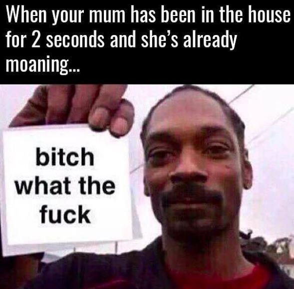 When your mum has been in the house for 2 seconds and she's already moaning. 992