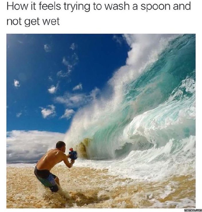 How it feels trying to wash a spoon and not get wet