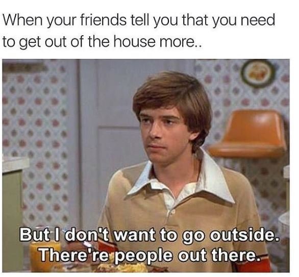 When your friends tell you that you need to get out of the house more. but dont