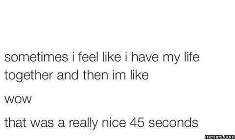 Sometimes feel like have my life together and then im like wow that was a really