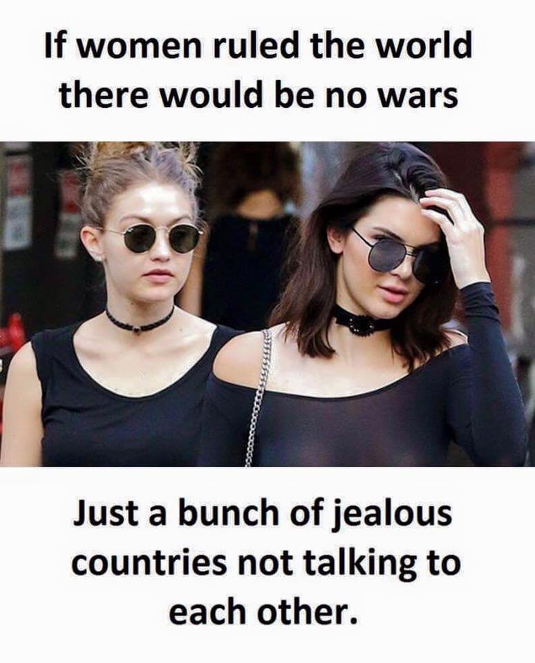 If women ruled the world there would be no wars just a bunch of jealous countrie
