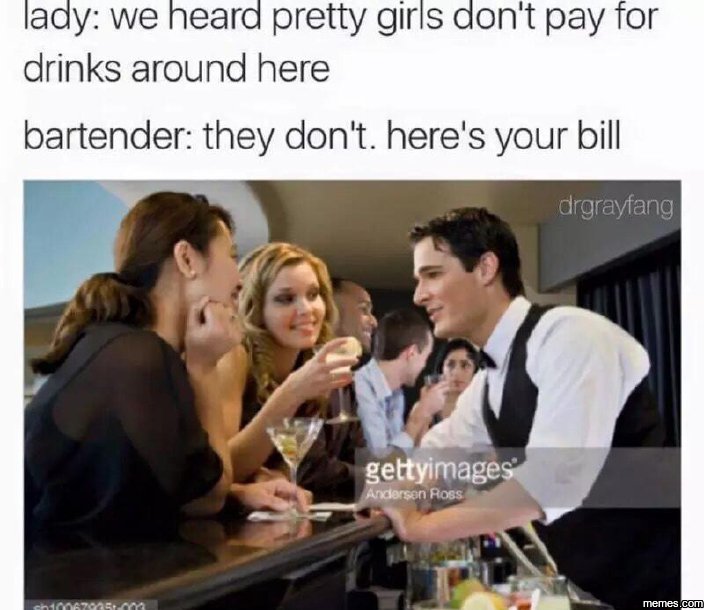 Lady we heard pretty girls don't pay for drinks around here bartender they don't