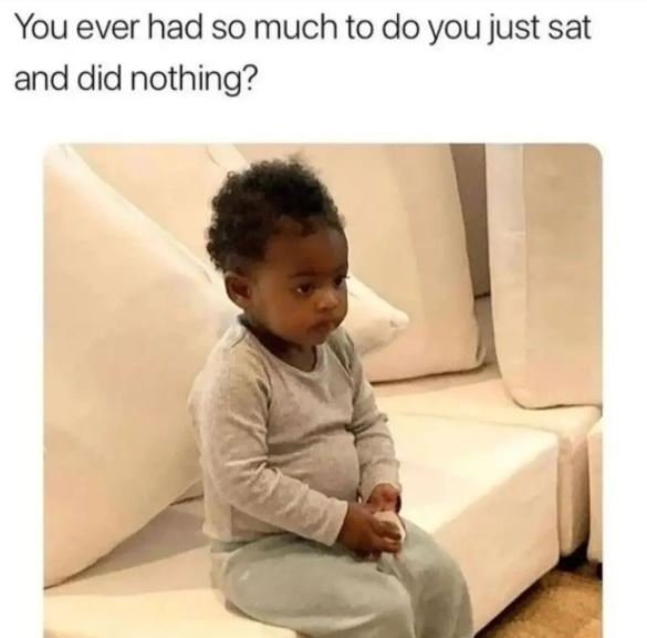 You ever had so much to do you just sat and did nothing?