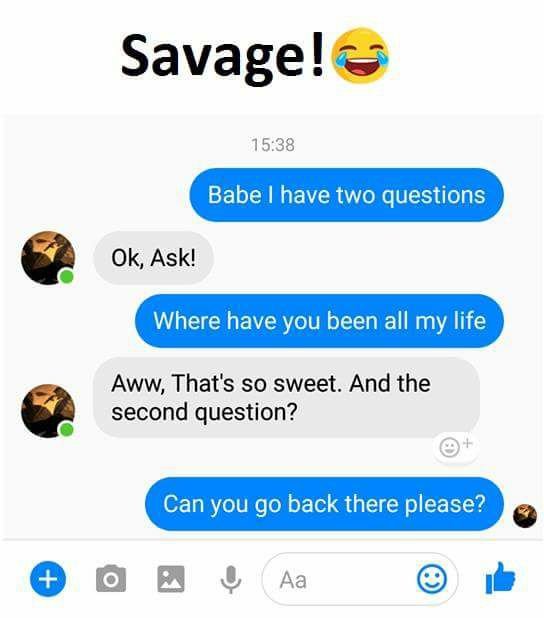 Savage! 15.38 babe have two questions ok, ask! where have you been all my life a