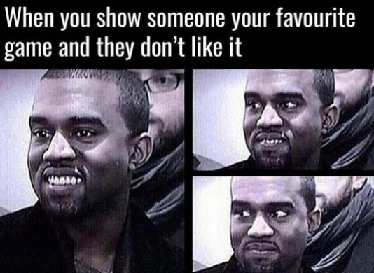 When you show someone your favourite game and they don't like it