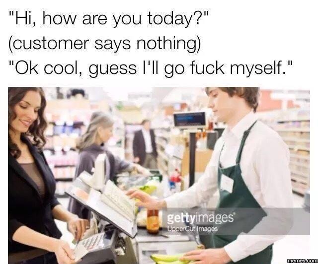 Hi, how are you today?' customer says nothing ok cool guess l'il go fuck myself