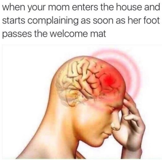 When your mom enters the house and starts complaining as soon as her foot passes