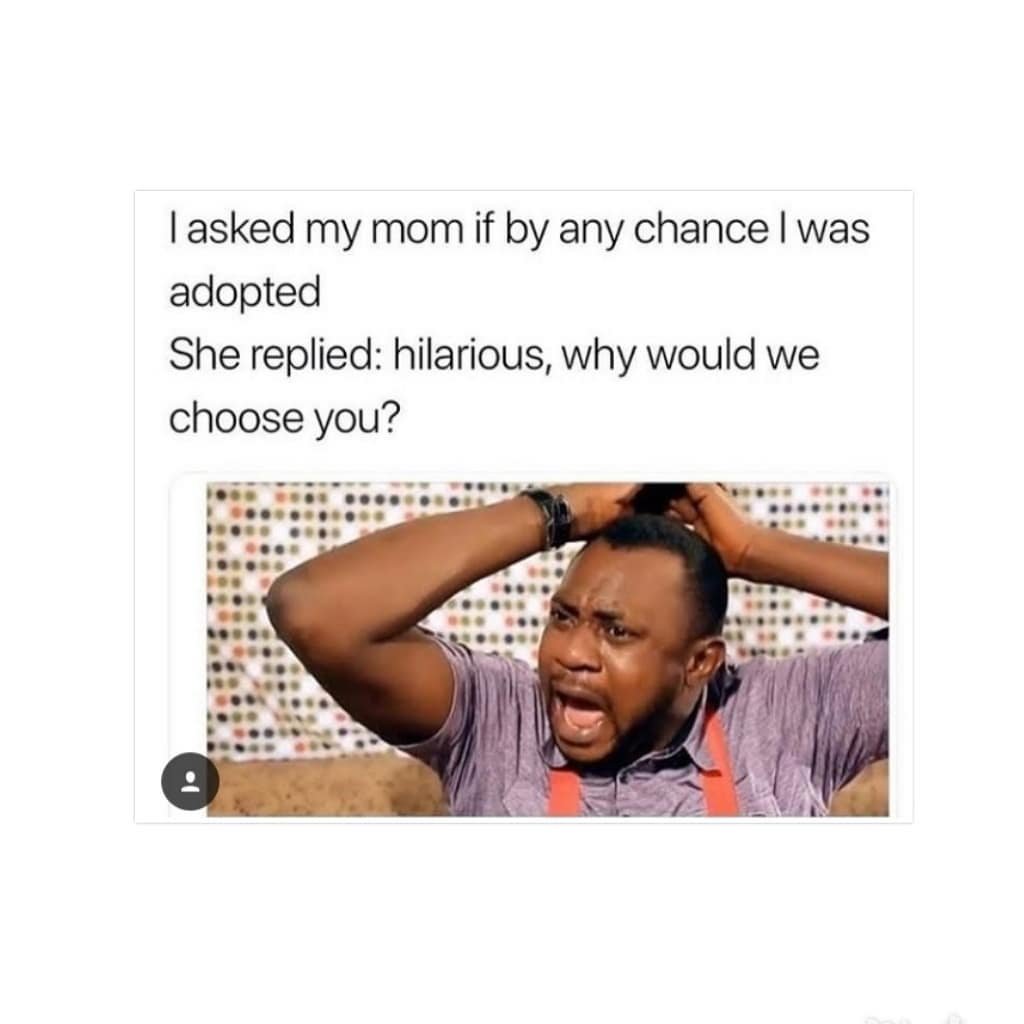 Iasked my mom if by any chance was adopted she replied hilarious, why would we c