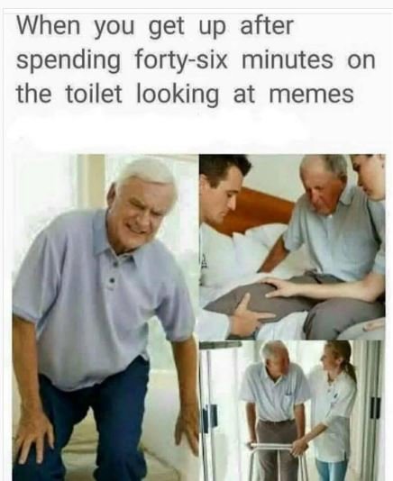 When you get up after spending fortysix minutes on the toilet looking at memes