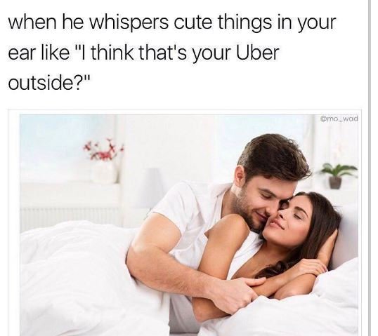 When he whispers cute things in your ear like think that's your uber outside? mo