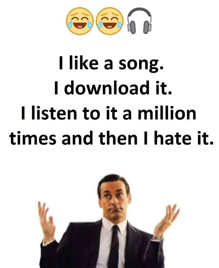Like a song download it listen to it a million times and then l hate it.