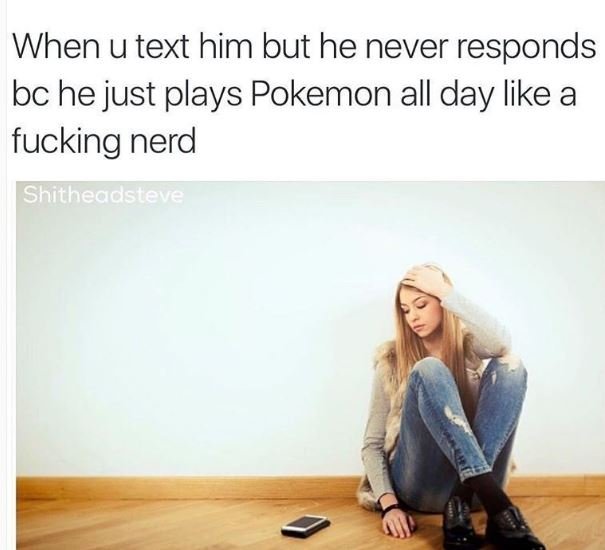 When u text him but he never responds bc he just plays pokemon all day like a fu