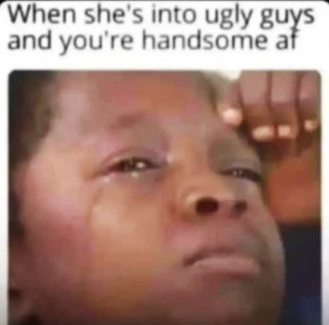 When she s into ugly guys and you're handsome af