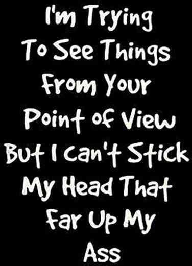Im trying to see things from your poinf view but i can'f stick my head that far