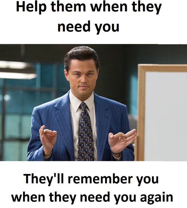 Help them when they need you they'il remember you when they need you again