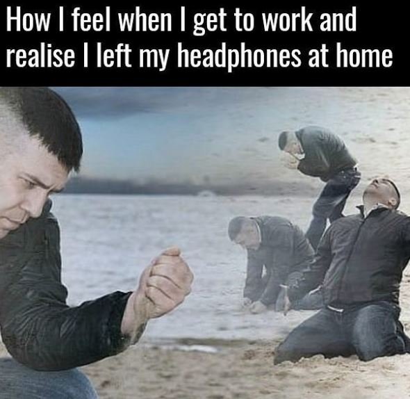 How feel when get to work and realise left my headphones at home