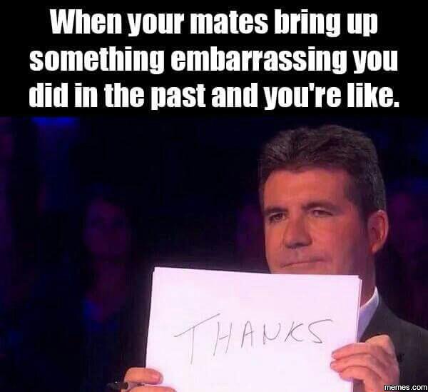 When your mates bring up something embarrassing you did in the past and you're l