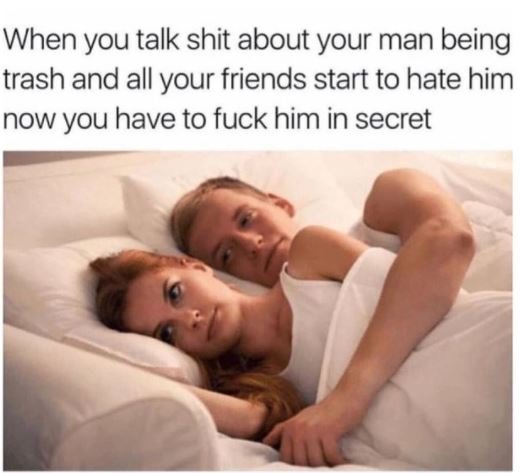 When you talk shit about your man being trash and all your friends start to hate