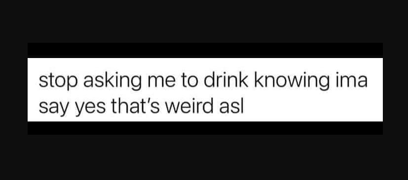 Stop asking me to drink knowing ima say yes that's weird asl