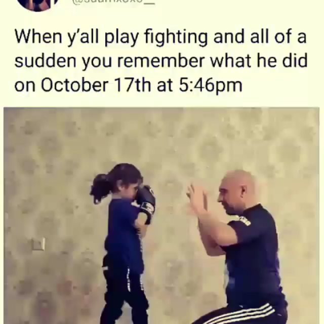 When y'all play fighting and all of a sudden you remember what he did on october