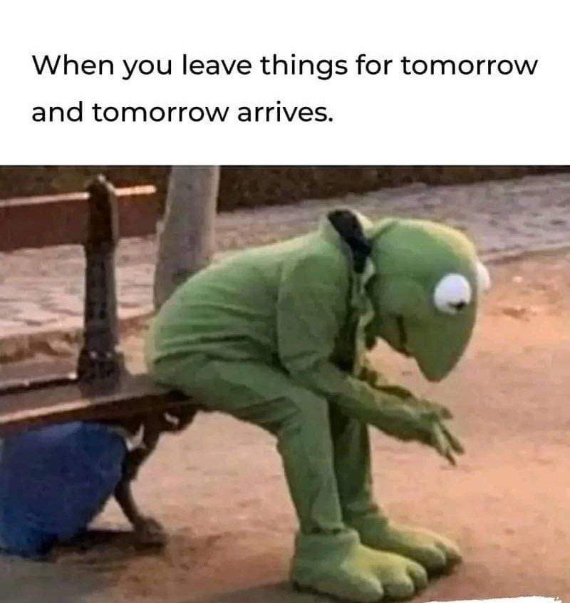 When you leave things for tomorrow and tomorrow arrives.