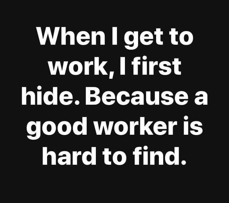 When i get to work, first hide. because a good worker is hard to find. 0